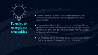 Fuentes de
energía no
renovables
● Se encuentran de forma limitada en el planeta los
recursos se consumen a velocidades mayores a su
regeneración
● Los combustibles fósiles como el carbón el petróleo el
gas natural cuya materia orgánica se descompuso hace
millones de años dando como resultado moléculas con
enlaces de alta energía
● La energía nuclear derivada de las reacciones de fisión y
fusión de elementos pasados como él uranio
 