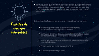 Fuentes de
energía
renovables
● Son aquellas que forman parte de ciclos que permiten su
regeneración manteniéndose relativamente constantes
en la naturaleza este tipo de recursos se conocen como
ilimitados
Existen varias fuentes de energía renovables como son:
 Atracción gravitacional que produce las mareas
produciéndose la energía mareomotriz
 La materia Orgánica de origen vegetal o animal que puede
ser transformada de energía en la energía biomasa
 La energía potencial acumulada en el agua que genera la
energía hidráulica
 El viento que se produce energía eólica
 El sol que emite energía solar
 