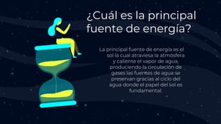 La principal fuente de energía es el
sol la cual atraviesa la atmósfera
y caliente el vapor de agua,
produciendo la circulación de
gases las fuentes de agua se
preservan gracias al ciclo del
agua donde el papel del sol es
fundamental.
¿Cuál es la principal
fuente de energía?
 