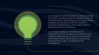 • La energía del sol es el origen de toda actividad
en la tierra y gracias a ella es posible la vida y la
transformación de la materia la energía solar es
utilizada por las plantas de forma directa
durante la fotosíntesis y otros organismos la
obtienen de forma indirecta.
• La energía puede ser transferida a los
organismos de un ecosistema a través de las
cadenas alimenticias, ya que, en los procesos
de transformación de energía, una parte se
transforma en calor y se esparce a los
alrededores.
 