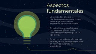 Aspectos
fundamentales
• La cantidad de energía se
mantiene constante, no se crea ni
se destruye, únicamente
experimenta transformaciones.
• En todos los procesos físicos se
producen transferencia y/o
transformación de energía de un
tipo a otro.
• En los procesos de transformación
de energía, una parte se transforma
en calor y se esparce a los
alrededores.
 