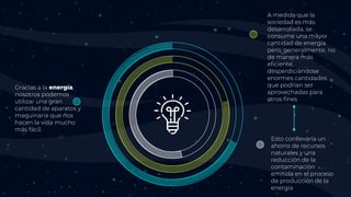 A medida que la
sociedad es más
desarrollada, se
consume una mayor
cantidad de energía
pero, generalmente, no
de manera más
eficiente,
desperdiciándose
enormes cantidades
que podrían ser
aprovechadas para
otros fines
Esto conllevaría un
ahorro de recursos
naturales y una
reducción de la
contaminación
emitida en el proceso
de producción de la
energía
Gracias a la energía,
nosotros podemos
utilizar una gran
cantidad de aparatos y
maquinaria que nos
hacen la vida mucho
más fácil.
 