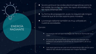 ENERGÍA
RADIANTE
● Se encuentra en las ondas electromagnéticas como la
luz visible, las ondas de radio, los rayos ultravioleta UV,
los rayos infrarrojo (IB)
● Su forma de propagación, pues no requiere de ningún
material que le brinde soporte para moverse.
● La energía radiante también es muy utilizada en
nuestras sociedades
Ejemplo:
 La energía del sol que nos llega a la Tierra en forma de luz y
calor
 El proceso de fotosíntesis que realizan las plantas para
producir sus propios nutrientes se inicia a partir de la luz
solar
 Los rayos gamma se usan en el tratamiento del cáncer para
destruir las células cancerosas con mayor facilidad
 