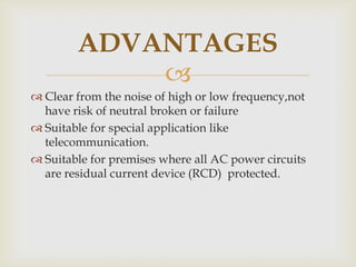 
 Clear from the noise of high or low frequency,not
have risk of neutral broken or failure
 Suitable for special application like
telecommunication.
 Suitable for premises where all AC power circuits
are residual current device (RCD) protected.
ADVANTAGES
 