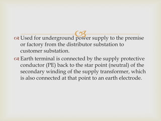  Used for underground power supply to the premise
or factory from the distributor substation to
customer substation.
Earth terminal is connected by the supply protective
conductor (PE) back to the star point (neutral) of the
secondary winding of the supply transformer, which
is also connected at that point to an earth electrode.