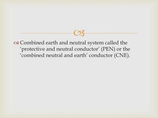 
Combined earth and neutral system called the
‘protective and neutral conductor’ (PEN) or the
‘combined neutral and earth’ conductor (CNE).