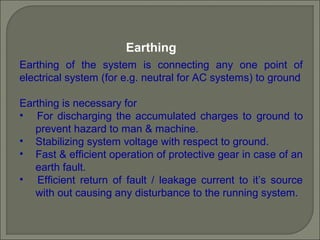 Earthing
Earthing of the system is connecting any one point of
electrical system (for e.g. neutral for AC systems) to ground
Earthing is necessary for
• For discharging the accumulated charges to ground to
prevent hazard to man & machine.
• Stabilizing system voltage with respect to ground.
• Fast & efficient operation of protective gear in case of an
earth fault.
• Efficient return of fault / leakage current to it’s source
with out causing any disturbance to the running system.
 