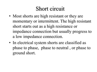 • Most shorts are high resistant or they are
momentary or intermittent. The high resistant
short starts out as a high resistance or
impedance connection but usually progress to
a low impedance connection.
• In electrical system shorts are classified as
phase to phase, phase to neutral , or phase to
ground short.
Short circuit
 