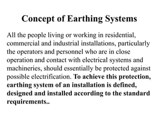 Concept of Earthing Systems
All the people living or working in residential,
commercial and industrial installations, particularly
the operators and personnel who are in close
operation and contact with electrical systems and
machineries, should essentially be protected against
possible electrification. To achieve this protection,
earthing system of an installation is defined,
designed and installed according to the standard
requirements..
 