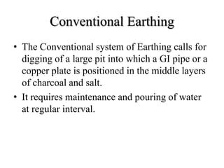 Conventional Earthing
• The Conventional system of Earthing calls for
digging of a large pit into which a GI pipe or a
copper plate is positioned in the middle layers
of charcoal and salt.
• It requires maintenance and pouring of water
at regular interval.
 