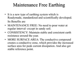 Maintenance Free Earthing
• It is a new type of earthing system which is
Readymade, standardized and scientifically developed.
Its Benefits are
• MAINTENANCE FREE: No need to pour water at
regular interval- except in sandy soil.
• CONSISTENCY: Maintain stable and consistent earth
resistance around the year.
• MORE SURFACE AREA: The conductive compound
creates a conductive zone, which provides the increased
surface area for peak current dissipation. And also get
stable reference point.
 