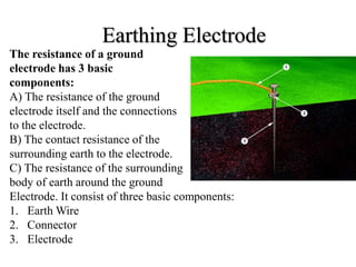 Earthing Electrode
The resistance of a ground
electrode has 3 basic
components:
A) The resistance of the ground
electrode itself and the connections
to the electrode.
B) The contact resistance of the
surrounding earth to the electrode.
C) The resistance of the surrounding
body of earth around the ground
Electrode. It consist of three basic components:
1. Earth Wire
2. Connector
3. Electrode
 
