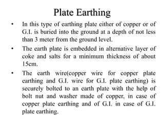 Plate Earthing
• In this type of earthing plate either of copper or of
G.I. is buried into the ground at a depth of not less
than 3 meter from the ground level.
• The earth plate is embedded in alternative layer of
coke and salts for a minimum thickness of about
15cm.
• The earth wire(copper wire for copper plate
earthing and G.I. wire for G.I. plate earthing) is
securely bolted to an earth plate with the help of
bolt nut and washer made of copper, in case of
copper plate earthing and of G.I. in case of G.I.
plate earthing.
 