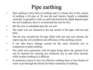 Pipe earthing
• Pipe earthing is best form of earthing and it is cheap also in this system
of earthing a GI pipe of 38 mm dia and 2meters length is embedded
vertically in ground to work as earth electrod but the depth depend upon
the soil conditions, there is no hard and fast rule for this.
• But the wire is embedded upto the wet soil.
• The earth wire are fastened to the top section of the pipe with nut and
bolts.
• The pit area arround the GI pipe filled with salt and coal mixture for
improving the soil conditions and efficiency of the earthing system.
• It can take heavy leakage current for the same electrode size in
comparison to plate earthing.
• The earth wire connection with GI pipes being above the ground level
can be checked for carrying out continuity test as and when desired,
while in plate earthing it is difficult.
• In summmer season to have an effective earthing three or four bucket of
water is put through the funnel for better continuity of earthing.
 