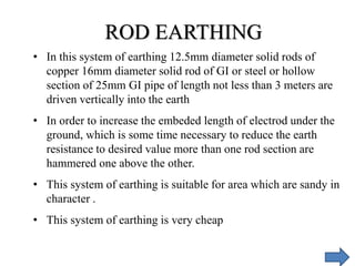 • In this system of earthing 12.5mm diameter solid rods of
copper 16mm diameter solid rod of GI or steel or hollow
section of 25mm GI pipe of length not less than 3 meters are
driven vertically into the earth
• In order to increase the embeded length of electrod under the
ground, which is some time necessary to reduce the earth
resistance to desired value more than one rod section are
hammered one above the other.
• This system of earthing is suitable for area which are sandy in
character .
• This system of earthing is very cheap
ROD EARTHING
 