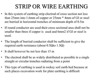 • In this system of earthing strip electrod of cross section not less
than 25mm into 1.6mm of copper or 25mm * 4mm of GI or steel
are burried in horizontal trenches of minimum depth of 0.5m
• If round conductor are used their cross sectional area shall not be
smaller than three if copper is used and 6mm2 if GI or steel is
used.
• The length of burried conductor shall be sufficient to give the
required earth resistance (about 0.5Ωto 1.5Ω)
• It shall however be not less than 15 m
• The electrod shall be as widely distributed as possible in a single
straight or circular trenches radiating from a point
• This type of earthing is used in rockey soil earth bed because at
such places excavation work for plate earthing is difficult
STRIP OR WIRE EARTHING
 