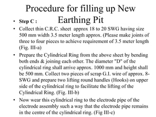 • Step C :
• Collect thin C.R.C. sheet approx 18 to 20 SWG having size
500 mm width 3.5 meter length approx. (Please make joints of
three to four pieces to achieve requirement of 3.5 meter length
(Fig. III-a)
• Prepare the Cylindrical Ring from the above sheet by bending
both ends & joining each other. The diameter "D" of the
cylindrical ring shall arrive approx. 1000 mm and height shall
be 500 mm. Collect two pieces of scrap G.I. wire of approx. 8-
SWG and prepare two lifting round handles (Hooks) on upper
side of the cylindrical ring to facilitate the lifting of the
Cylindrical Ring. (Fig. III-b)
• Now wear this cylindrical ring to the electrode pipe of the
electrode assembly such a way that the electrode pipe remains
in the centre of the cylindrical ring. (Fig III-c)
Procedure for filling up New
Earthing Pit
 