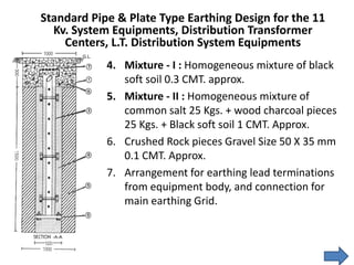 4. Mixture - I : Homogeneous mixture of black
soft soil 0.3 CMT. approx.
5. Mixture - II : Homogeneous mixture of
common salt 25 Kgs. + wood charcoal pieces
25 Kgs. + Black soft soil 1 CMT. Approx.
6. Crushed Rock pieces Gravel Size 50 X 35 mm
0.1 CMT. Approx.
7. Arrangement for earthing lead terminations
from equipment body, and connection for
main earthing Grid.
Standard Pipe & Plate Type Earthing Design for the 11
Kv. System Equipments, Distribution Transformer
Centers, L.T. Distribution System Equipments
 