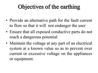 • Provide an alternative path for the fault current
to flow so that it will not endanger the user
• Ensure that all exposed conductive parts do not
reach a dangerous potential
• Maintain the voltage at any part of an electrical
system at a known value so as to prevent over
current or excessive voltage on the appliances
or equipment.
 