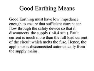 Good Earthing Means
Good Earthing must have low impedance
enough to ensure that sufficient current can
flow through the safety device so that it
disconnects the supply ( <0.4 sec ). Fault
current is much more than the full load current
of the circuit which melts the fuse. Hence, the
appliance is disconnected automatically from
the supply mains.
 