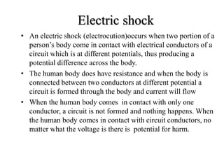 • An electric shock (electrocution)occurs when two portion of a
person’s body come in contact with electrical conductors of a
circuit which is at different potentials, thus producing a
potential difference across the body.
• The human body does have resistance and when the body is
connected between two conductors at different potential a
circuit is formed through the body and current will flow
• When the human body comes in contact with only one
conductor, a circuit is not formed and nothing happens. When
the human body comes in contact with circuit conductors, no
matter what the voltage is there is potential for harm.
Electric shock
 