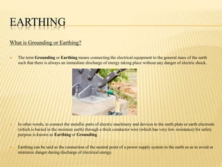 EARTHING
What is Grounding or Earthing?
 The term Grounding or Earthing means connecting the electrical equipment to the general mass of the earth
such that there is always an immediate discharge of energy taking place without any danger of electric shock.
 In other words, to connect the metallic parts of electric machinery and devices to the earth plate or earth electrode
(which is buried in the moisture earth) through a thick conductor wire (which has very low resistance) for safety
purpose is known as Earthing or Grounding.
 Earthing can be said as the connection of the neutral point of a power supply system to the earth so as to avoid or
minimize danger during discharge of electrical energy.
 