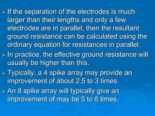  If the separation of the electrodes is much
larger than their lengths and only a few
electrodes are in parallel, then the resultant
ground resistance can be calculated using the
ordinary equation for resistances in parallel.
 In practice, the effective ground resistance will
usually be higher than this.
 Typically, a 4 spike array may provide an
improvement of about 2.5 to 3 times.
 An 8 spike array will typically give an
improvement of may be 5 to 6 times.
 