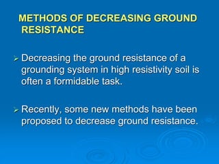 METHODS OF DECREASING GROUND
RESISTANCE
 Decreasing the ground resistance of a
grounding system in high resistivity soil is
often a formidable task.
 Recently, some new methods have been
proposed to decrease ground resistance.
 