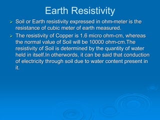 Earth Resistivity
 Soil or Earth resistivity expressed in ohm-meter is the
resistance of cubic meter of earth measured.
 The resistivity of Copper is 1.6 micro ohm-cm, whereas
the normal value of Soil will be 10000 ohm-cm.The
resistivity of Soil is determined by the quantity of water
held in itself.In otherwords, it can be said that conduction
of electricity through soil due to water content present in
it.
 