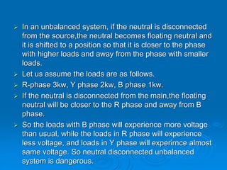  In an unbalanced system, if the neutral is disconnected
from the source,the neutral becomes floating neutral and
it is shifted to a position so that it is closer to the phase
with higher loads and away from the phase with smaller
loads.
 Let us assume the loads are as follows.
 R-phase 3kw, Y phase 2kw, B phase 1kw.
 If the neutral is disconnected from the main,the floating
neutral will be closer to the R phase and away from B
phase.
 So the loads with B phase will experience more voltage
than usual, while the loads in R phase will experience
less voltage, and loads in Y phase will experirnce almost
same voltage. So neutral disconnected unbalanced
system is dangerous.
 