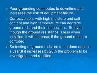  Poor grounding contributes to downtime and
increases the risk of equipment failure.
 Corrosive soils with high moisture and salt
content and high temperature can degrade
ground rods and their connections. So even
though the ground resistance is less when
installed, it will increase, if the ground rods are
corroded.
 So testing of ground rods are to be done once in
a year.If it increases by 20% the problem to be
investigated and rectified.
 