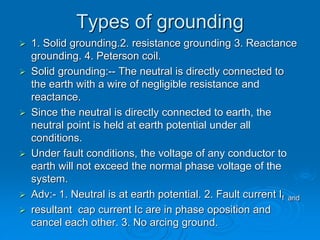 Types of grounding
 1. Solid grounding.2. resistance grounding 3. Reactance
grounding. 4. Peterson coil.
 Solid grounding:-- The neutral is directly connected to
the earth with a wire of negligible resistance and
reactance.
 Since the neutral is directly connected to earth, the
neutral point is held at earth potential under all
conditions.
 Under fault conditions, the voltage of any conductor to
earth will not exceed the normal phase voltage of the
system.
 Adv:- 1. Neutral is at earth potential. 2. Fault current If and
 resultant cap current Ic are in phase oposition and
cancel each other. 3. No arcing ground.
 