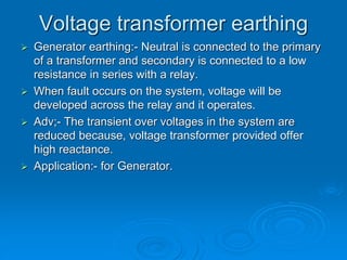 Voltage transformer earthing
 Generator earthing:- Neutral is connected to the primary
of a transformer and secondary is connected to a low
resistance in series with a relay.
 When fault occurs on the system, voltage will be
developed across the relay and it operates.
 Adv;- The transient over voltages in the system are
reduced because, voltage transformer provided offer
high reactance.
 Application:- for Generator.
 