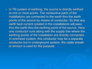  In TN system of earthing, the source is directly earthed
at one or more points. The conductive parts of the
installations are connected to the earth thro the earth
points of the source by means of conductor. So that any
earth fault current created in the installations will pass
thro the earth thro the earthing point of the source. Here
one conductor runs along with the supply line where the
earthing points of the installation are directly connected.
In overhead system, this conductor may be a separate
conductor but in underground system, the cable sheath
or armour is used for the purpose.
 