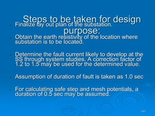 Steps to be taken for design
purpose:
141
• Finalize lay out plan of the substation.
• Obtain the earth resistivity of the location where
substation is to be located.
• Determine the fault current likely to develop at the
SS through system studies. A correction factor of
1.2 to 1.5 may be used for the determined value.
• Assumption of duration of fault is taken as 1.0 sec
• For calculating safe step and mesh potentials, a
duration of 0.5 sec may be assumed.
 