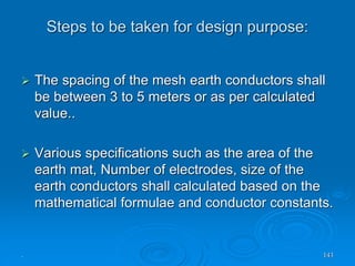 Steps to be taken for design purpose:
. 143
 The spacing of the mesh earth conductors shall
be between 3 to 5 meters or as per calculated
value..
 Various specifications such as the area of the
earth mat, Number of electrodes, size of the
earth conductors shall calculated based on the
mathematical formulae and conductor constants.
 