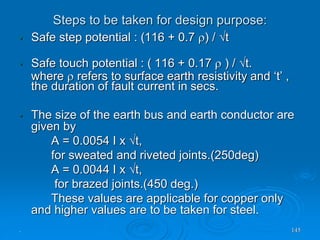 Steps to be taken for design purpose:
. 145
• Safe step potential : (116 + 0.7 ) / t
• Safe touch potential : ( 116 + 0.17  ) / t.
where  refers to surface earth resistivity and ‘t’ ,
the duration of fault current in secs.
• The size of the earth bus and earth conductor are
given by
A = 0.0054 I x t,
for sweated and riveted joints.(250deg)
A = 0.0044 I x t,
for brazed joints.(450 deg.)
These values are applicable for copper only
and higher values are to be taken for steel.
 