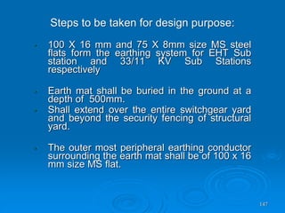 147
• 100 X 16 mm and 75 X 8mm size MS steel
flats form the earthing system for EHT Sub
station and 33/11 KV Sub Stations
respectively
• Earth mat shall be buried in the ground at a
depth of 500mm.
• Shall extend over the entire switchgear yard
and beyond the security fencing of structural
yard.
• The outer most peripheral earthing conductor
surrounding the earth mat shall be of 100 x 16
mm size MS flat.
Steps to be taken for design purpose:
 