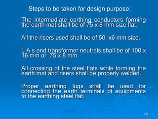 148
• The intermediate earthing conductors forming
the earth mat shall be of 75 x 8 mm size flat.
• All the risers used shall be of 50 x6 mm size.
• L A s and transformer neutrals shall be of 100 x
16 mm or 75 x 8 mm.
• All crossing of the steel flats while forming the
earth mat and risers shall be properly welded.
• Proper earthing lugs shall be used for
connecting the earth terminals of equipments
to the earthing steel flat.
Steps to be taken for design purpose:
 