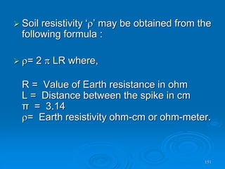 151
 Soil resistivity ‘’ may be obtained from the
following formula :
 = 2  LR where,
R = Value of Earth resistance in ohm
L = Distance between the spike in cm
π = 3.14
= Earth resistivity ohm-cm or ohm-meter.
 