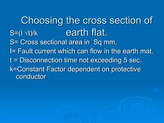 Choosing the cross section of
earth flat.
S=(I √t)/k
S= Cross sectional area in Sq mm.
I= Fault current which can flow in the earth mat.
t = Disconnection time not exceeding 5 sec.
k=Constant Factor dependent on protective
conductor
 