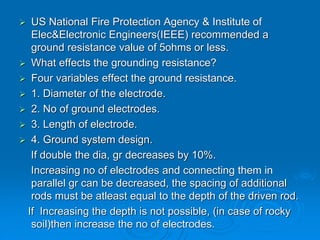  US National Fire Protection Agency & Institute of
Elec&Electronic Engineers(IEEE) recommended a
ground resistance value of 5ohms or less.
 What effects the grounding resistance?
 Four variables effect the ground resistance.
 1. Diameter of the electrode.
 2. No of ground electrodes.
 3. Length of electrode.
 4. Ground system design.
If double the dia, gr decreases by 10%.
Increasing no of electrodes and connecting them in
parallel gr can be decreased, the spacing of additional
rods must be atleast equal to the depth of the driven rod.
If Increasing the depth is not possible, (in case of rocky
soil)then increase the no of electrodes.
 