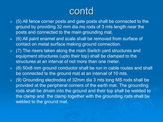 contd
 (5) All fence corner posts and gate posts shall be connected to the
ground by providing 32 mm dia ms rods of 3 mts length near the
posts and connected to the main grounding mat.
 (6) All paint enamel and scale shall be removed from surface of
contact on metal surface making ground connection.
 (7) The risers taken along the main Switch yard structures and
equipment structures (upto their top) shall be clamped to the
structures at an interval of not more than one meter.
 (8) 50x8 mm ground conductor shall be run in cable routes and shall
be connected to the ground mat at an interval of 10 mts.
 (9) Grounding electrodes of 32mm dia 3 mts long MS rods shall be
provided at the peripheral corners of the earth mat. The grounding
rods shall be driven into the ground and their top shall be welded to
the clamp and the clamp together with the grounding rods shall be
welded to the ground mat.
 