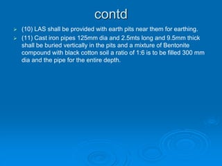 contd
 (10) LAS shall be provided with earth pits near them for earthing.
 (11) Cast iron pipes 125mm dia and 2.5mts long and 9.5mm thick
shall be buried vertically in the pits and a mixture of Bentonite
compound with black cotton soil a ratio of 1:6 is to be filled 300 mm
dia and the pipe for the entire depth.
 