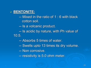 . 24
 BENTONITE:
-- Mixed in the ratio of 1 : 6 with black
cotton soil.
-- Is a volcanic product.
-- Is acidic by nature, with Ph value of
10.5.
-- Absorbs 5 times of water.
-- Swells upto 13 times its dry volume.
-- Non corrosive.
-- resistivity is 5.0 ohm meter.
 