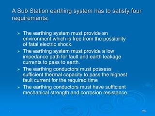. 28
 The earthing system must provide an
environment which is free from the possibility
of fatal electric shock.
 The earthing system must provide a low
impedance path for fault and earth leakage
currents to pass to earth.
 The earthing conductors must possess
sufficient thermal capacity to pass the highest
fault current for the required time
 The earthing conductors must have sufficient
mechanical strength and corrosion resistance.
A Sub Station earthing system has to satisfy four
requirements:
 