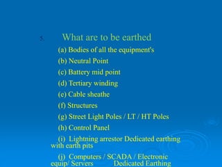 5. What are to be earthed
(a) Bodies of all the equipment's
(b) Neutral Point
(c) Battery mid point
(d) Tertiary winding
(e) Cable sheathe
(f) Structures
(g) Street Light Poles / LT / HT Poles
(h) Control Panel
(i) Lightning arrestor Dedicated earthing
with earth pits
(j) Computers / SCADA / Electronic
equip/ Servers Dedicated Earthing
 