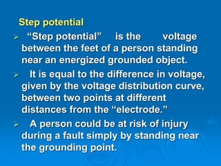 Step potential
 “Step potential” is the voltage
between the feet of a person standing
near an energized grounded object.
 It is equal to the difference in voltage,
given by the voltage distribution curve,
between two points at different
distances from the “electrode.”
 A person could be at risk of injury
during a fault simply by standing near
the grounding point.
 