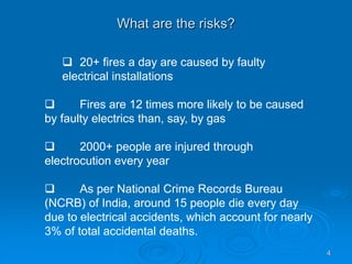 What are the risks?
4
 20+ fires a day are caused by faulty
electrical installations
 Fires are 12 times more likely to be caused
by faulty electrics than, say, by gas
 2000+ people are injured through
electrocution every year
 As per National Crime Records Bureau
(NCRB) of India, around 15 people die every day
due to electrical accidents, which account for nearly
3% of total accidental deaths.
 