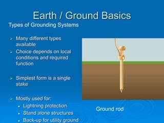 Types of Grounding Systems
Ground rod
Earth / Ground Basics
 Many different types
available
 Choice depends on local
conditions and required
function
 Simplest form is a single
stake
 Mostly used for:
 Lightning protection
 Stand alone structures
 Back-up for utility ground
 